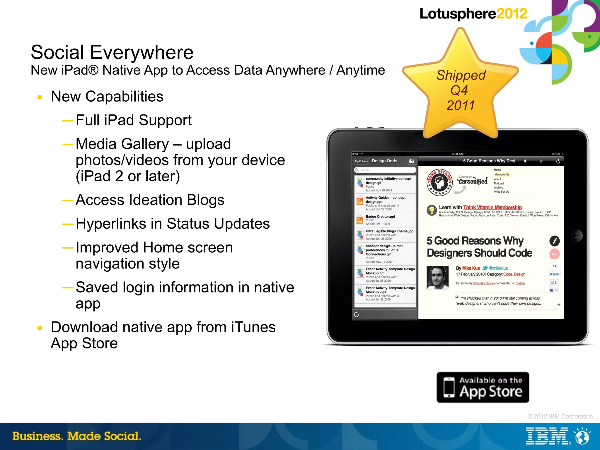 Social Everywhere
New iPad® Native App to Access Data Anywhere / Anytime   Shipped
 ■   New Capabilities                                      Q4
                                                          2011
      ─ Full iPad Support
      ─ Media Gallery – upload
        photos/videos from your device
        (iPad 2 or later)
      ─ Access Ideation Blogs
      ─ Hyperlinks in Status Updates
      ─ Improved Home screen
        navigation style
      ─ Saved login information in native
        app
 ■   Download native app from iTunes
     App Store



                                                                   |   © 2012 IBM Corporation
 