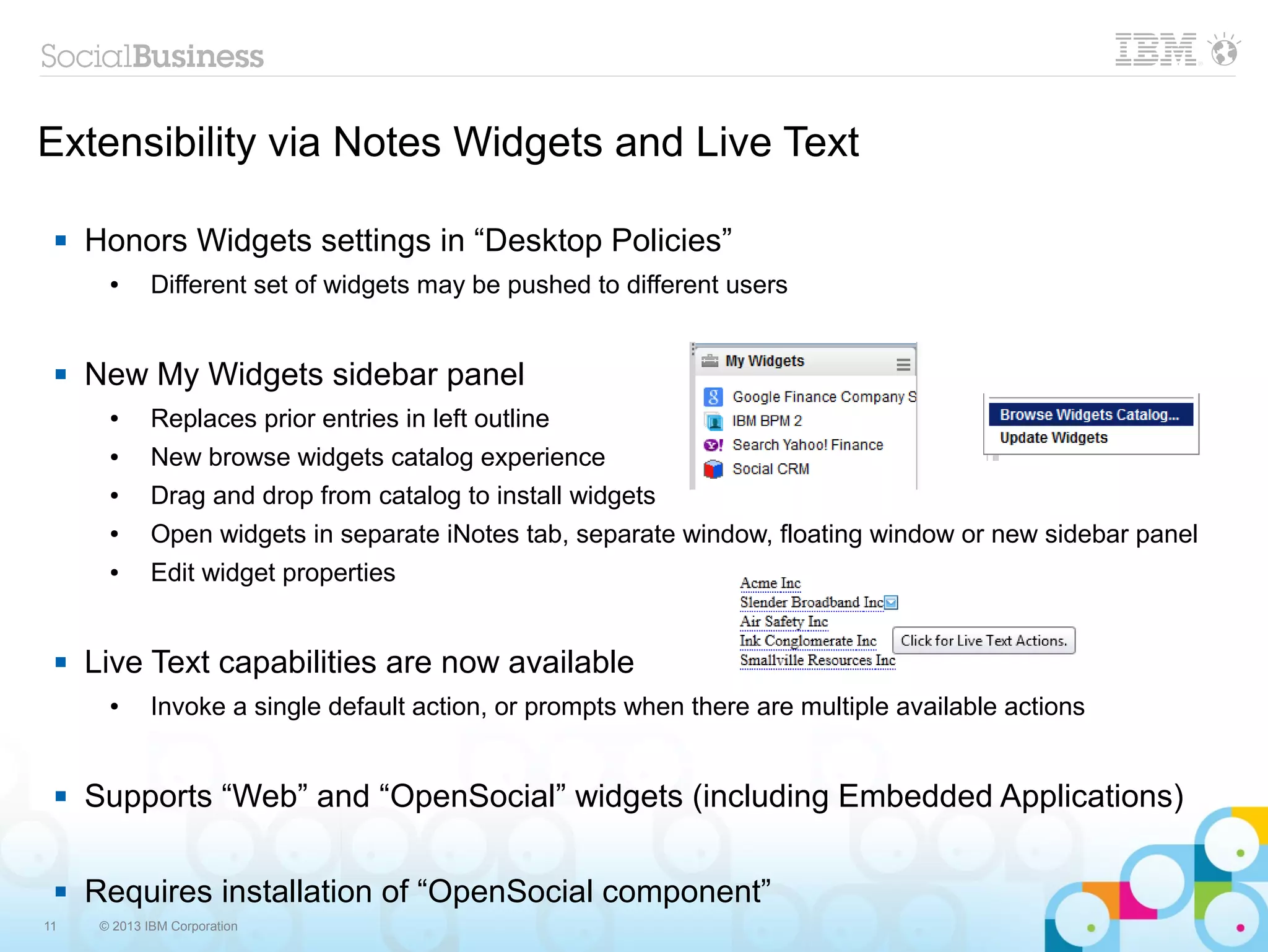 11 © 2013 IBM Corporation
Extensibility via Notes Widgets and Live Text
 Honors Widgets settings in “Desktop Policies”
● Different set of widgets may be pushed to different users
 New My Widgets sidebar panel
● Replaces prior entries in left outline
● New browse widgets catalog experience
● Drag and drop from catalog to install widgets
● Open widgets in separate iNotes tab, separate window, floating window or new sidebar panel
● Edit widget properties
 Live Text capabilities are now available
● Invoke a single default action, or prompts when there are multiple available actions
 Supports “Web” and “OpenSocial” widgets (including Embedded Applications)
 Requires installation of “OpenSocial component”
 