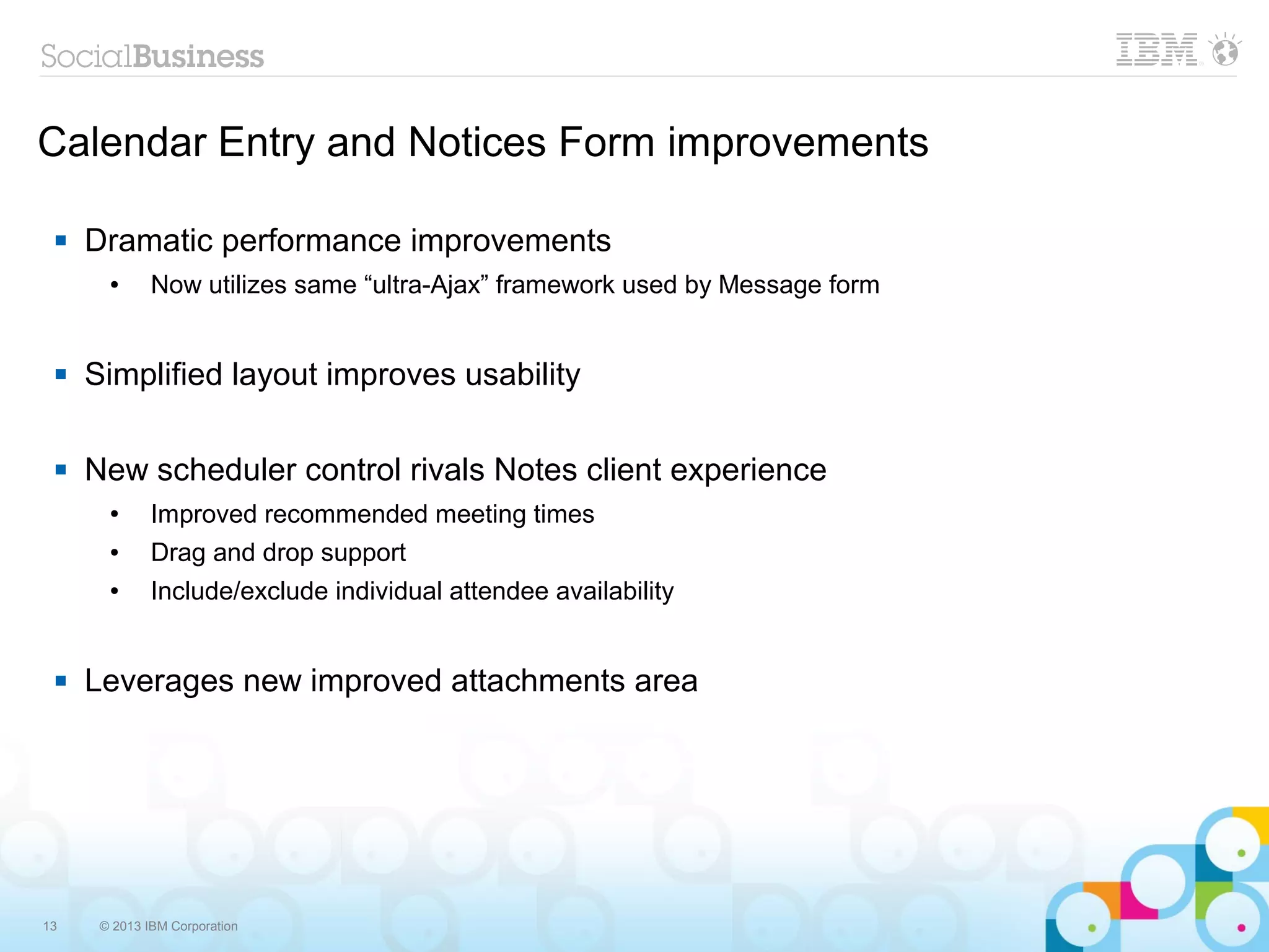 13 © 2013 IBM Corporation
Calendar Entry and Notices Form improvements
 Dramatic performance improvements
● Now utilizes same “ultra-Ajax” framework used by Message form
 Simplified layout improves usability
 New scheduler control rivals Notes client experience
● Improved recommended meeting times
● Drag and drop support
● Include/exclude individual attendee availability
 Leverages new improved attachments area
 