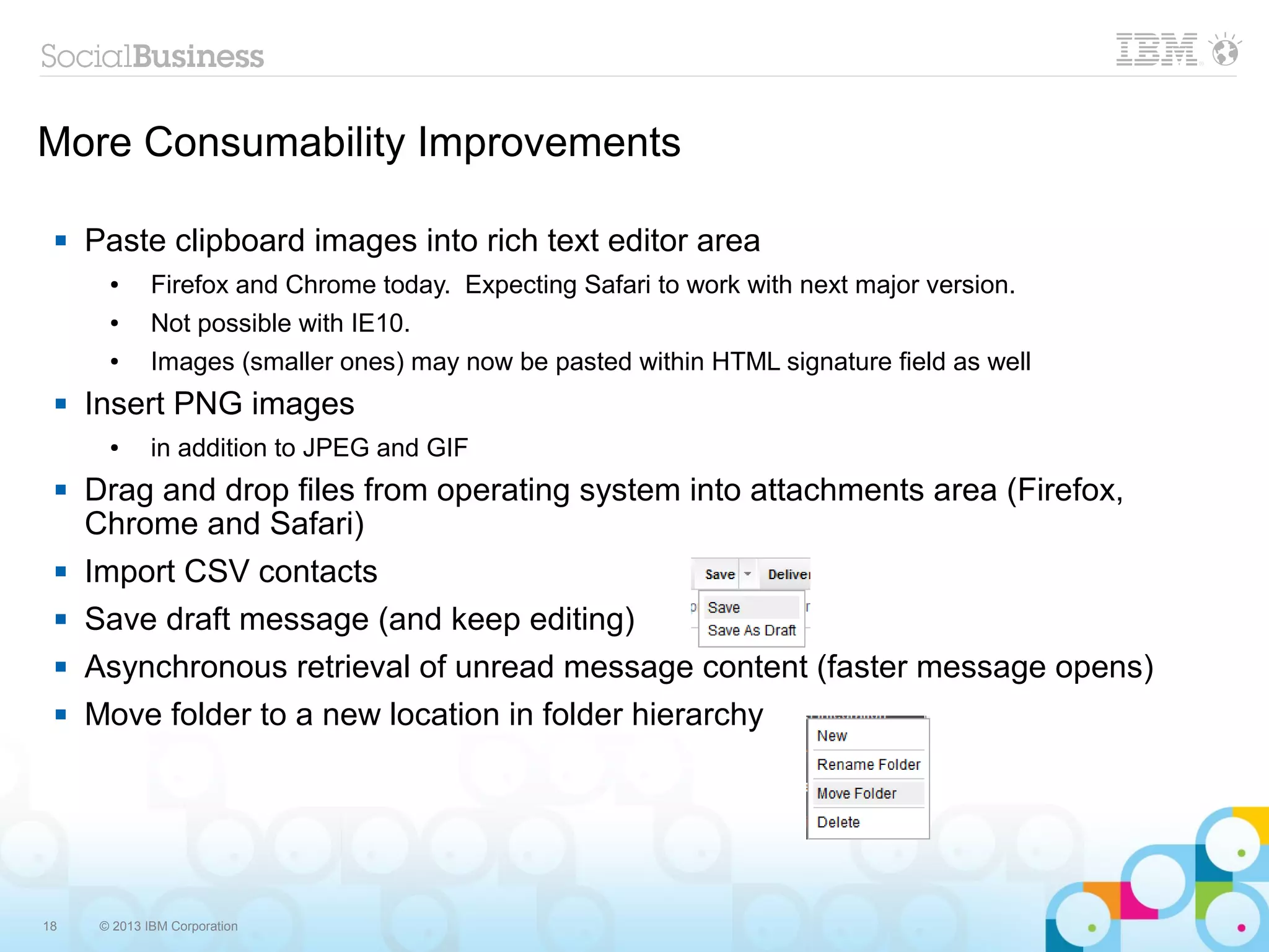 18 © 2013 IBM Corporation
More Consumability Improvements
 Paste clipboard images into rich text editor area
● Firefox and Chrome today. Expecting Safari to work with next major version.
● Not possible with IE10.
● Images (smaller ones) may now be pasted within HTML signature field as well
 Insert PNG images
● in addition to JPEG and GIF
 Drag and drop files from operating system into attachments area (Firefox,
Chrome and Safari)
 Import CSV contacts
 Save draft message (and keep editing)
 Asynchronous retrieval of unread message content (faster message opens)
 Move folder to a new location in folder hierarchy
 