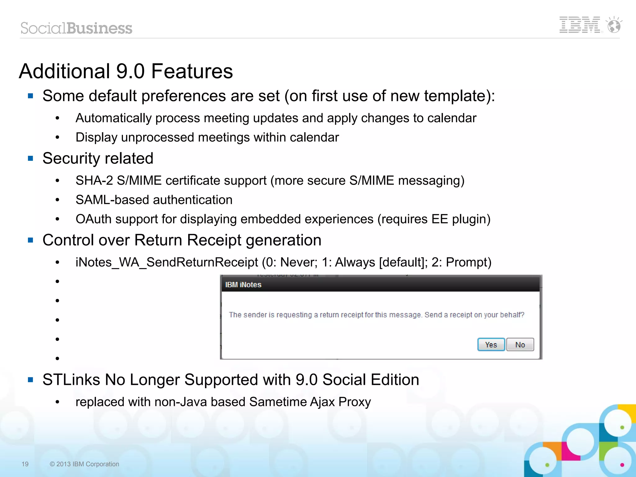 19 © 2013 IBM Corporation
Additional 9.0 Features
 Some default preferences are set (on first use of new template):
● Automatically process meeting updates and apply changes to calendar
● Display unprocessed meetings within calendar
 Security related
● SHA-2 S/MIME certificate support (more secure S/MIME messaging)
● SAML-based authentication
● OAuth support for displaying embedded experiences (requires EE plugin)
 Control over Return Receipt generation
● iNotes_WA_SendReturnReceipt (0: Never; 1: Always [default]; 2: Prompt)
●
●
●
●
●
 STLinks No Longer Supported with 9.0 Social Edition
● replaced with non-Java based Sametime Ajax Proxy
 