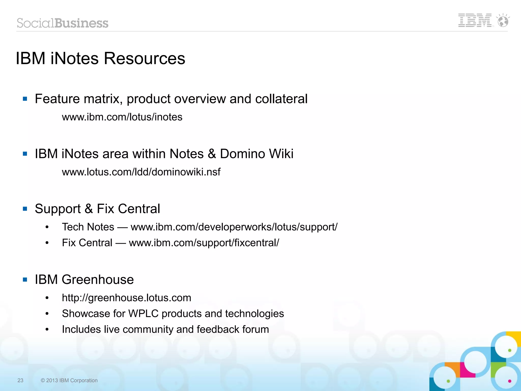 23 © 2013 IBM Corporation
IBM iNotes Resources
 Feature matrix, product overview and collateral
www.ibm.com/lotus/inotes
 IBM iNotes area within Notes & Domino Wiki
www.lotus.com/ldd/dominowiki.nsf
 Support & Fix Central
● Tech Notes — www.ibm.com/developerworks/lotus/support/
● Fix Central — www.ibm.com/support/fixcentral/
 IBM Greenhouse
● http://greenhouse.lotus.com
● Showcase for WPLC products and technologies
● Includes live community and feedback forum
 