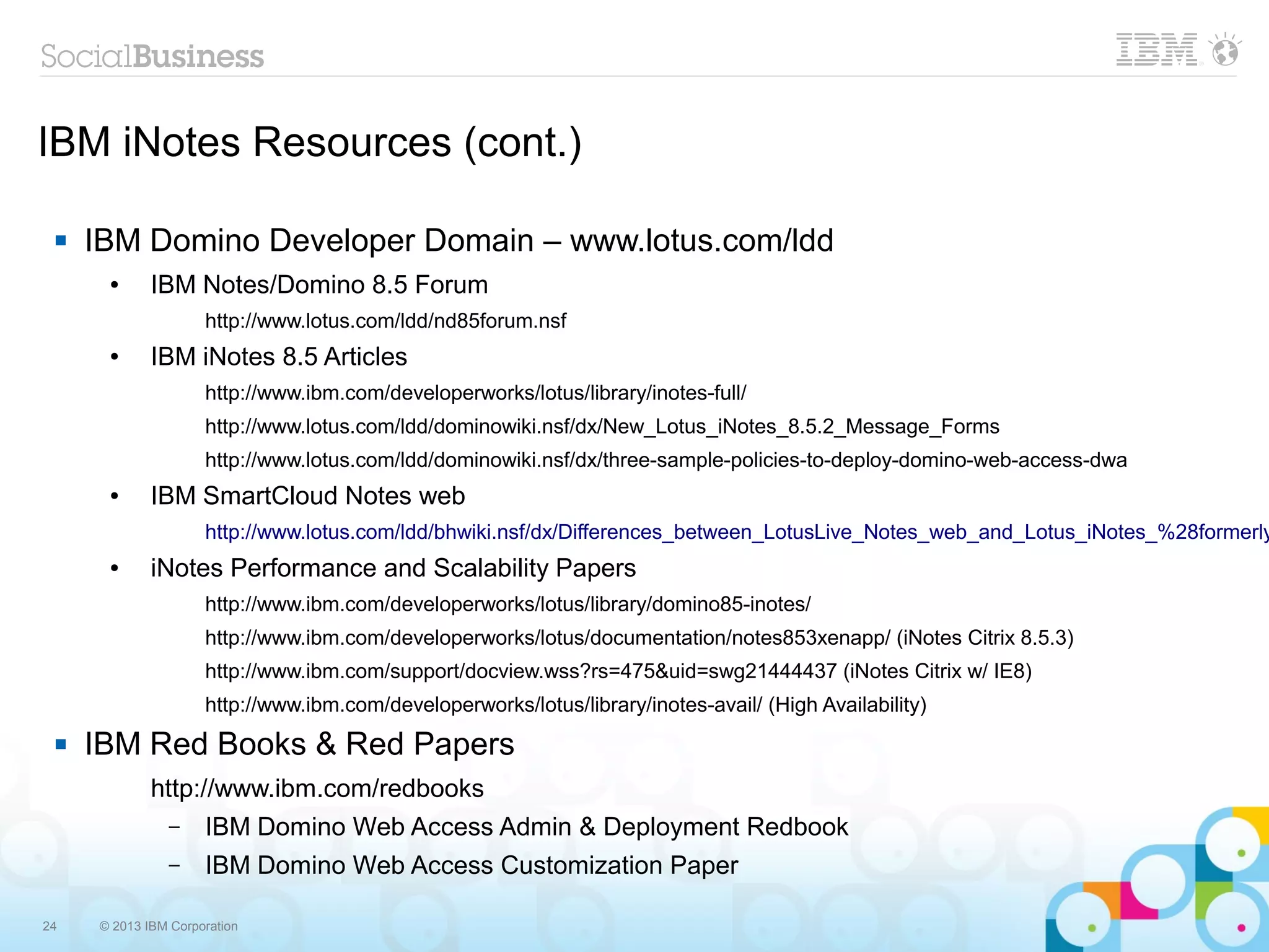 24 © 2013 IBM Corporation
IBM iNotes Resources (cont.)
 IBM Domino Developer Domain – www.lotus.com/ldd
● IBM Notes/Domino 8.5 Forum
http://www.lotus.com/ldd/nd85forum.nsf
● IBM iNotes 8.5 Articles
http://www.ibm.com/developerworks/lotus/library/inotes-full/
http://www.lotus.com/ldd/dominowiki.nsf/dx/New_Lotus_iNotes_8.5.2_Message_Forms
http://www.lotus.com/ldd/dominowiki.nsf/dx/three-sample-policies-to-deploy-domino-web-access-dwa
● IBM SmartCloud Notes web
http://www.lotus.com/ldd/bhwiki.nsf/dx/Differences_between_LotusLive_Notes_web_and_Lotus_iNotes_%28formerly
● iNotes Performance and Scalability Papers
http://www.ibm.com/developerworks/lotus/library/domino85-inotes/
http://www.ibm.com/developerworks/lotus/documentation/notes853xenapp/ (iNotes Citrix 8.5.3)
http://www.ibm.com/support/docview.wss?rs=475&uid=swg21444437 (iNotes Citrix w/ IE8)
http://www.ibm.com/developerworks/lotus/library/inotes-avail/ (High Availability)
 IBM Red Books & Red Papers
http://www.ibm.com/redbooks
– IBM Domino Web Access Admin & Deployment Redbook
– IBM Domino Web Access Customization Paper
 