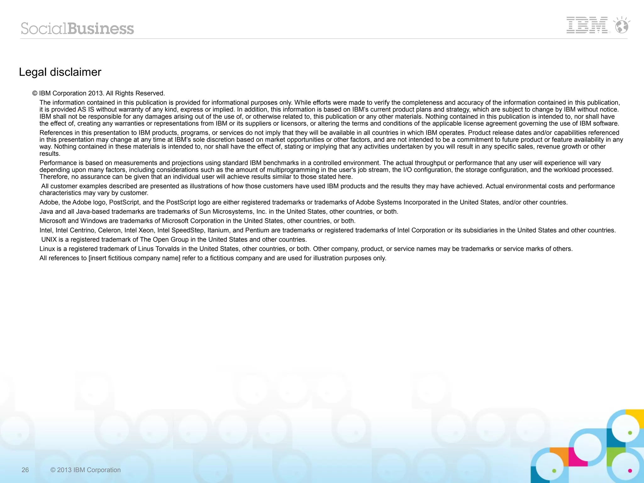 26 © 2013 IBM Corporation
Legal disclaimer
© IBM Corporation 2013. All Rights Reserved.
The information contained in this publication is provided for informational purposes only. While efforts were made to verify the completeness and accuracy of the information contained in this publication,
it is provided AS IS without warranty of any kind, express or implied. In addition, this information is based on IBM’s current product plans and strategy, which are subject to change by IBM without notice.
IBM shall not be responsible for any damages arising out of the use of, or otherwise related to, this publication or any other materials. Nothing contained in this publication is intended to, nor shall have
the effect of, creating any warranties or representations from IBM or its suppliers or licensors, or altering the terms and conditions of the applicable license agreement governing the use of IBM software.
References in this presentation to IBM products, programs, or services do not imply that they will be available in all countries in which IBM operates. Product release dates and/or capabilities referenced
in this presentation may change at any time at IBM’s sole discretion based on market opportunities or other factors, and are not intended to be a commitment to future product or feature availability in any
way. Nothing contained in these materials is intended to, nor shall have the effect of, stating or implying that any activities undertaken by you will result in any specific sales, revenue growth or other
results.
Performance is based on measurements and projections using standard IBM benchmarks in a controlled environment. The actual throughput or performance that any user will experience will vary
depending upon many factors, including considerations such as the amount of multiprogramming in the user's job stream, the I/O configuration, the storage configuration, and the workload processed.
Therefore, no assurance can be given that an individual user will achieve results similar to those stated here.
All customer examples described are presented as illustrations of how those customers have used IBM products and the results they may have achieved. Actual environmental costs and performance
characteristics may vary by customer.
Adobe, the Adobe logo, PostScript, and the PostScript logo are either registered trademarks or trademarks of Adobe Systems Incorporated in the United States, and/or other countries.
Java and all Java-based trademarks are trademarks of Sun Microsystems, Inc. in the United States, other countries, or both.
Microsoft and Windows are trademarks of Microsoft Corporation in the United States, other countries, or both.
Intel, Intel Centrino, Celeron, Intel Xeon, Intel SpeedStep, Itanium, and Pentium are trademarks or registered trademarks of Intel Corporation or its subsidiaries in the United States and other countries.
UNIX is a registered trademark of The Open Group in the United States and other countries.
Linux is a registered trademark of Linus Torvalds in the United States, other countries, or both. Other company, product, or service names may be trademarks or service marks of others.
All references to [insert fictitious company name] refer to a fictitious company and are used for illustration purposes only.
 
