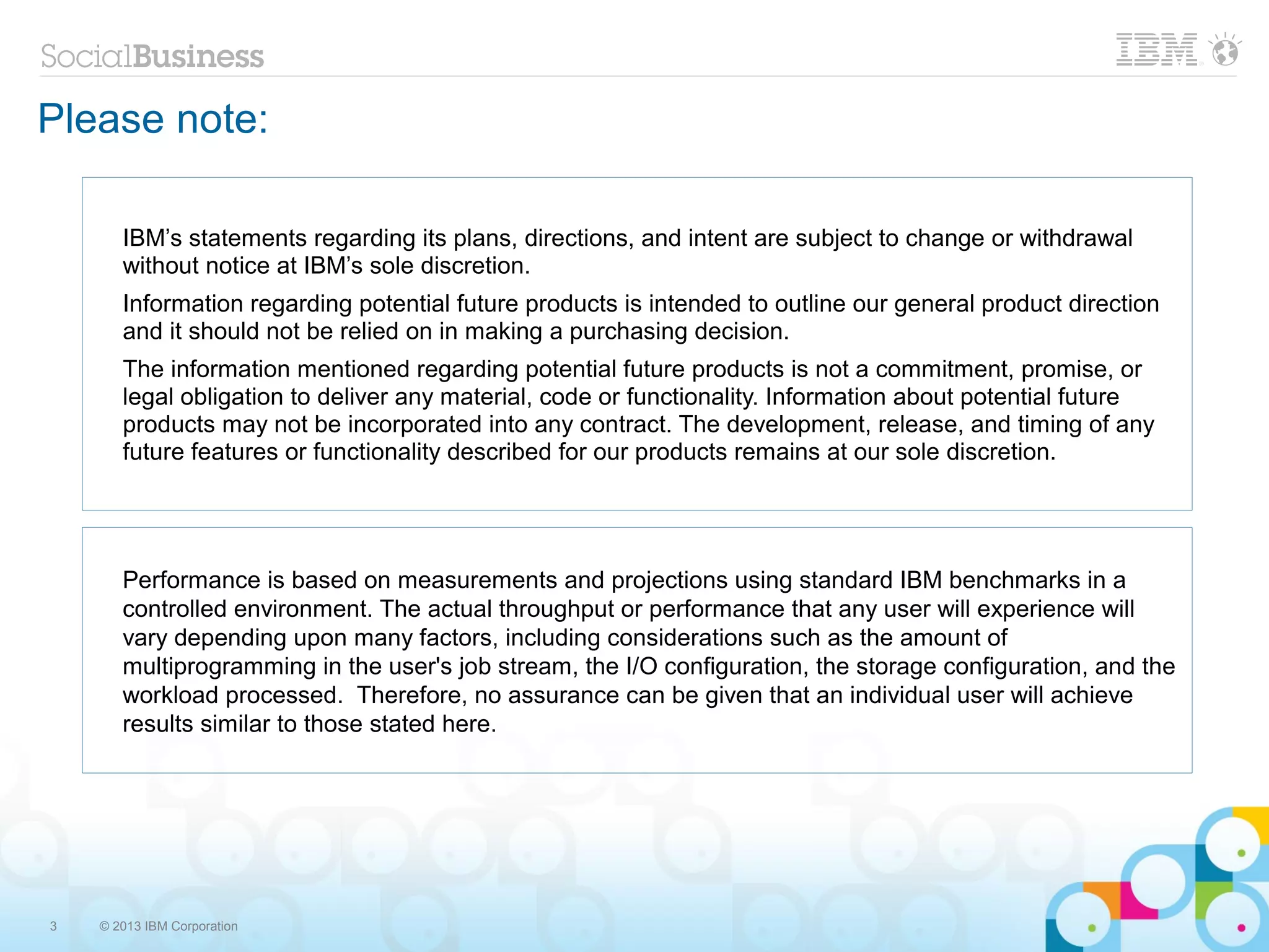 3 © 2013 IBM Corporation
Please note:
IBM’s statements regarding its plans, directions, and intent are subject to change or withdrawal
without notice at IBM’s sole discretion.
Information regarding potential future products is intended to outline our general product direction
and it should not be relied on in making a purchasing decision.
The information mentioned regarding potential future products is not a commitment, promise, or
legal obligation to deliver any material, code or functionality. Information about potential future
products may not be incorporated into any contract. The development, release, and timing of any
future features or functionality described for our products remains at our sole discretion.
Performance is based on measurements and projections using standard IBM benchmarks in a
controlled environment. The actual throughput or performance that any user will experience will
vary depending upon many factors, including considerations such as the amount of
multiprogramming in the user's job stream, the I/O configuration, the storage configuration, and the
workload processed. Therefore, no assurance can be given that an individual user will achieve
results similar to those stated here.
 
