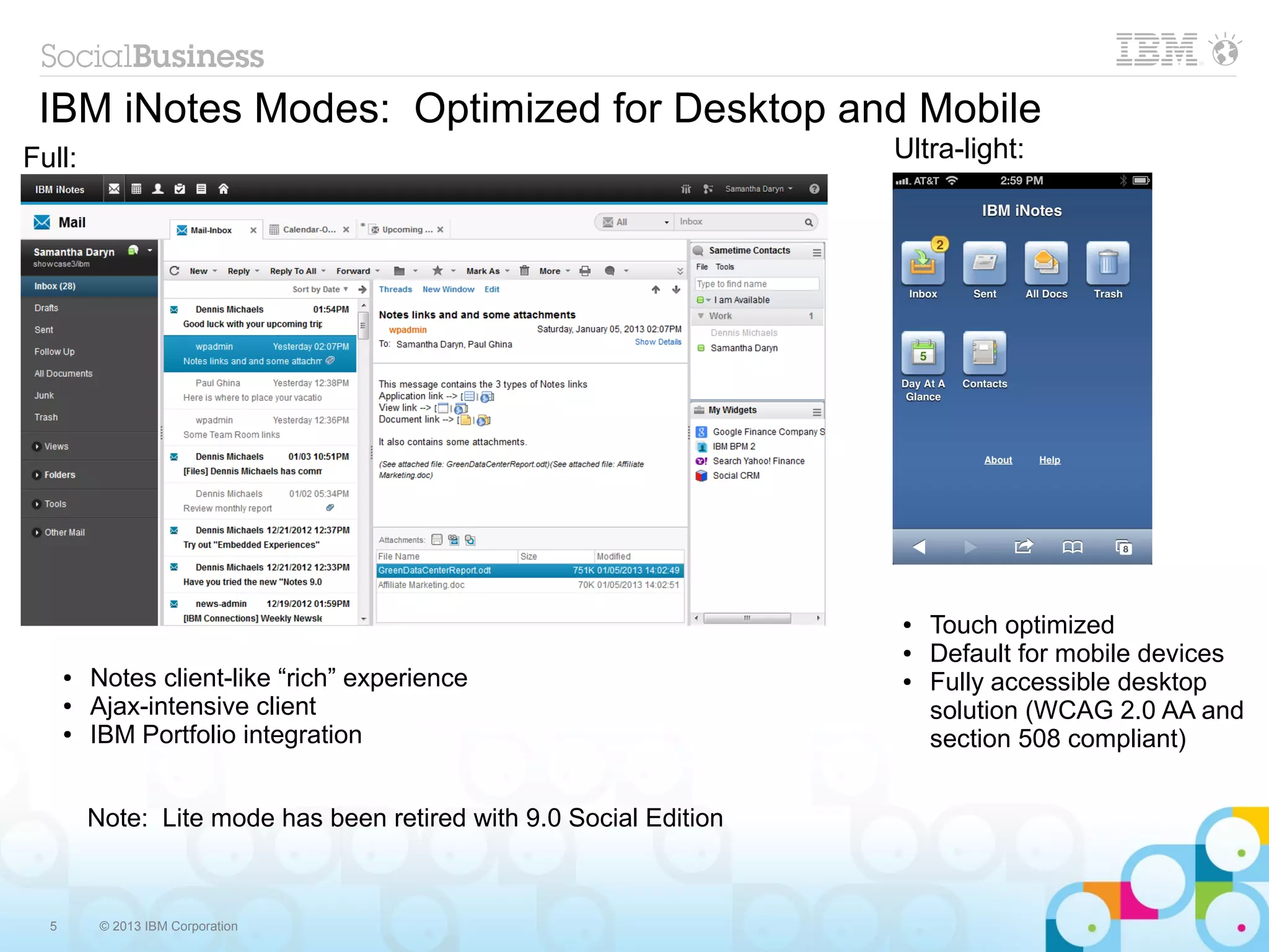 5 © 2013 IBM Corporation
IBM iNotes Modes: Optimized for Desktop and Mobile
Note: Lite mode has been retired with 9.0 Social Edition
Full: Ultra-light:
● Notes client-like “rich” experience
● Ajax-intensive client
● IBM Portfolio integration
● Touch optimized
● Default for mobile devices
● Fully accessible desktop
solution (WCAG 2.0 AA and
section 508 compliant)
 