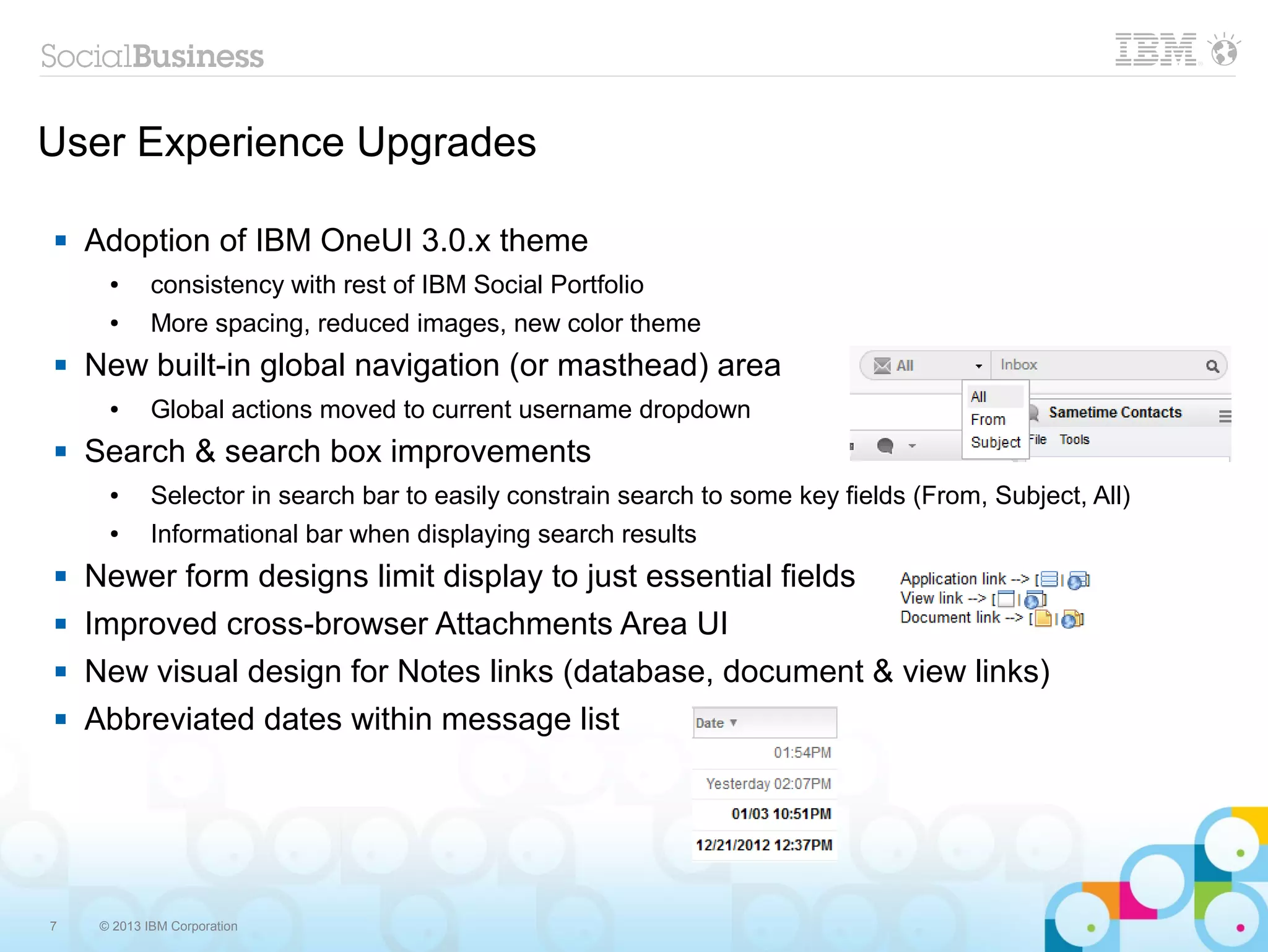 7 © 2013 IBM Corporation
User Experience Upgrades
 Adoption of IBM OneUI 3.0.x theme
● consistency with rest of IBM Social Portfolio
● More spacing, reduced images, new color theme
 New built-in global navigation (or masthead) area
● Global actions moved to current username dropdown
 Search & search box improvements
● Selector in search bar to easily constrain search to some key fields (From, Subject, All)
● Informational bar when displaying search results
 Newer form designs limit display to just essential fields
 Improved cross-browser Attachments Area UI
 New visual design for Notes links (database, document & view links)
 Abbreviated dates within message list
 