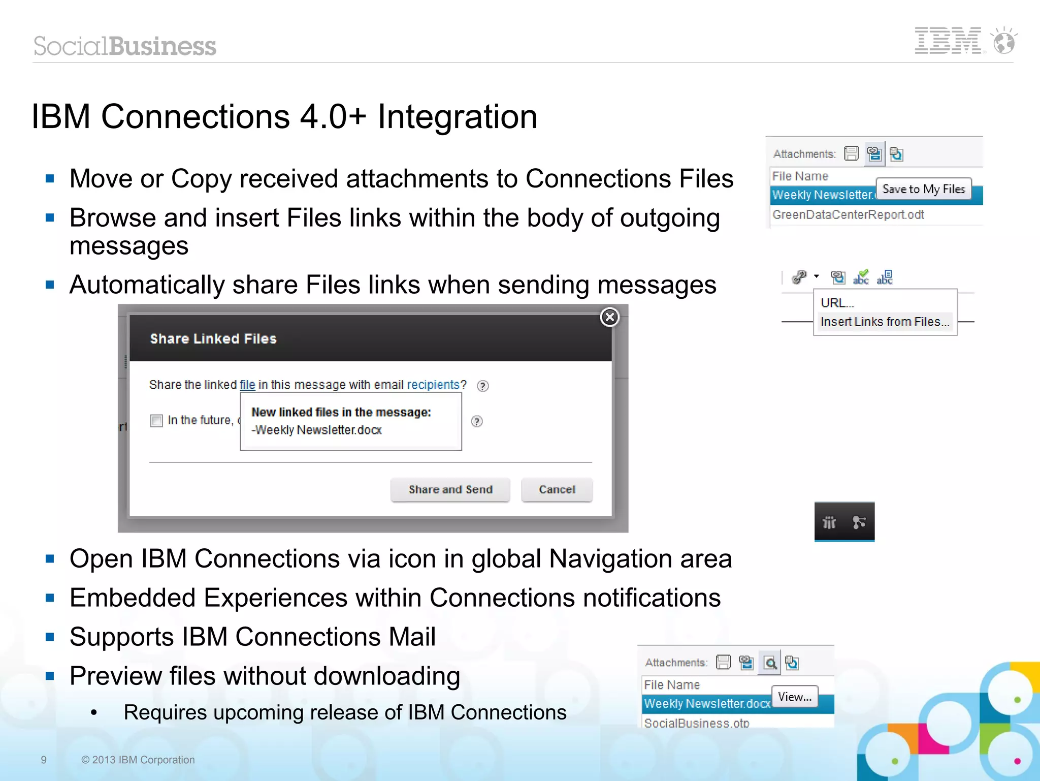 9 © 2013 IBM Corporation
IBM Connections 4.0+ Integration
 Move or Copy received attachments to Connections Files
 Browse and insert Files links within the body of outgoing
messages
 Automatically share Files links when sending messages
 Open IBM Connections via icon in global Navigation area
 Embedded Experiences within Connections notifications
 Supports IBM Connections Mail
 Preview files without downloading
● Requires upcoming release of IBM Connections
 