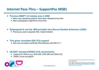 Internet Pass-Thru – SupportPac MS81 
 Previous MQIPT 2.0 release was in 2008 
 Many new operating systems have been released since then 
 New cryptographic algorithms since then 
 Redesigned to use the JRE-provided Java Secure Sockets Extension (JSSE) 
 Previously used a separate SSL implementation 
 This gives consistent SSL/TLS support 
 Also has consistent certificate DN attributes with MQ V7.1 
 US NIST standard SP800-131A recommends: 
 Support for SHA-2 (e.g. SHA-256, SHA-384 and SHA-512) 
 Elliptic Curve encryption 
© 2014 IBM Corporation 
 