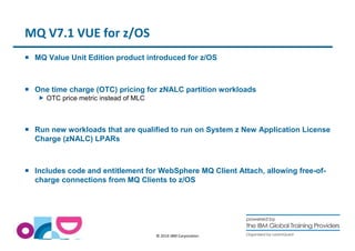 © 2014 IBM Corporation 
MQ V7.1 VUE for z/OS 
 MQ Value Unit Edition product introduced for z/OS 
 One time charge (OTC) pricing for zNALC partition workloads 
 OTC price metric instead of MLC 
 Run new workloads that are qualified to run on System z New Application License 
Charge (zNALC) LPARs 
 Includes code and entitlement for WebSphere MQ Client Attach, allowing free-of-charge 
connections from MQ Clients to z/OS 
 