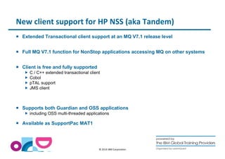 New client support for HP NSS (aka Tandem) 
 Extended Transactional client support at an MQ V7.1 release level 
 Full MQ V7.1 function for NonStop applications accessing MQ on other systems 
© 2014 IBM Corporation 
 Client is free and fully supported 
 C / C++ extended transactional client 
 Cobol 
 pTAL support 
 JMS client 
 Supports both Guardian and OSS applications 
 including OSS multi-threaded applications 
 Available as SupportPac MAT1 
 