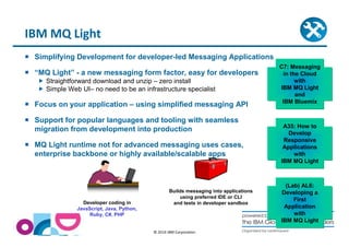 Simplifying Development for developer-led Messaging Applications 
 “MQ Light” - a new messaging form factor, easy for developers 
 Straightforward download and unzip – zero install 
 Simple Web UI– no need to be an infrastructure specialist 
 Focus on your application – using simplified messaging API 
 Support for popular languages and tooling with seamless 
migration from development into production 
 MQ Light runtime not for advanced messaging uses cases, 
enterprise backbone or highly available/scalable apps 
© 2014 IBM Corporation 
IBM MQ Light 
Developer coding in 
JavaScript, Java, Python, 
Ruby, C#, PHP 
Builds messaging into applications 
using preferred IDE or CLI 
and tests in developer sandbox 
C7: Messaging 
in the Cloud 
with 
IBM MQ Light 
and 
IBM Bluemix 
A35: How to 
Develop 
Responsive 
Applications 
with 
IBM MQ Light 
(Lab) AL6: 
Developing a 
First 
Application 
with 
IBM MQ Light 
 
