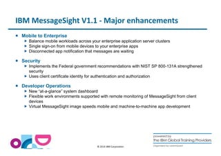IBM MessageSight V1.1 - Major enhancements 
© 2014 IBM Corporation 
 Mobile to Enterprise 
 Balance mobile workloads across your enterprise application server clusters 
 Single sign-on from mobile devices to your enterprise apps 
 Disconnected app notification that messages are waiting 
 Security 
 Implements the Federal government recommendations with NIST SP 800-131A strengthened 
security 
 Uses client certificate identity for authentication and authorization 
 Developer Operations 
 New “at-a-glance” system dashboard 
 Flexible work environments supported with remote monitoring of MessageSight from client 
devices 
 Virtual MessageSight image speeds mobile and machine-to-machine app development 
 