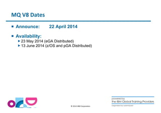 © 2014 IBM Corporation 
MQ V8 Dates 
 Announce: 22 April 2014 
 Availability: 
23 May 2014 (eGA Distributed) 
13 June 2014 (z/OS and pGA Distributed) 
 