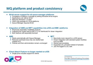 MQ platform and product consistency 
 64-bit server support for all queue manager platforms 
 Completion of platform coverage by adding Windows 64-bit engine 
 Applications can still be 32-bit 
 Requires Windows 7 or later 
 Client only package for 32-bit platforms 
 Queue Manager requires 64-bit 
 Integration of AMS and MFT capabilities into z/OS and IBM i platforms 
 Previously separately installable products 
 Following the model used by MQ V7.5 on distributed for closer integration 
 Both features still separately licensed 
© 2014 IBM Corporation 
 AMS 
 Starts automatically with Queue Manager 
 Reduced overhead (now only one started task 
instead of 2) 
 Policies and their administration remain unchanged 
 Client Attach Feature no longer needed on z/OS 
 Single price includes support for clients 
 MFT 
 Now looks more natural for a z/OS person 
 Closer integration with standard system facilities 
such as ARM 
 Started task templates 
 Supported JCL provided instead of samples 
 Job info logged to JCL task 
 