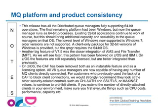 MQ platform and product consistency 
N 
O 
T 
E 
S 
 This release has all the Distributed queue managers fully supporting 64-bit 
operations. The final remaining platform had been Windows, but now the queue 
manager runs as 64-bit processes. Existing 32-bit applications continue to work of 
course, but this should bring additional capacity and scalability to the queue 
managers on that OS. The lowest level of Windows now supported is Windows 7; 
older versions are not supported. A client-only package for 32-bit versions of 
Windows is provided, but the qmgr requires the 64-bit OS. 
 Another big feature of V7.5 was the closer integration of AMS and File Transfer 
(MFT). As we will see later, this pattern has been followed on z/OS and IBM i. On 
z/OS the features are still separately licensed, but are better integrated than 
previously. 
 On z/OS, the CAF has been removed both as an installable feature and as a 
licensing option. All V8 queue managers are now capable of having any number of 
MQ clients directly connected. For customers who previously used the lack of a 
CAF to block client connections, we would strongly recommend they look at the 
other security-related controls such as CHLAUTH and SSL/TLS, or MAXINST 
values, to continue to prohibit clients. If you extend the number of directly-attached 
clients in your environment, make sure you first evaluate things such as CPU costs, 
performance, capacity etc. 
© 2014 IBM Corporation 
 
