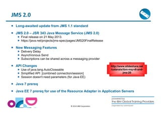 © 2014 IBM Corporation 
JMS 2.0 
 Long-awaited update from JMS 1.1 standard 
 JMS 2.0 – JSR 343 Java Message Service (JMS 2.0) 
 Final release on 21 May 2013. 
 https://java.net/projects/jms-spec/pages/JMS20FinalRelease 
 New Messaging Features 
 Delivery Delay 
 Asynchronous Send 
 Subscriptions can be shared across a messaging provider 
 API Changes 
 Use of java.lang.AutoCloseable 
 Simplified API [combined connection/session] 
 Session doesn't need parameters (for Java EE) 
 Java 7 prereq 
http://www.slideshare.net 
/calanais/ibm-mq-v8-and-jms- 
20 
 Java EE 7 prereq for use of the Resource Adapter in Application Servers 
 