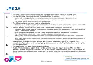 N 
O 
T 
E 
S 
© 2014 IBM Corporation 
JMS 2.0 
 The JMS 2.0 specification now requires JMS providers to implement both P2P and Pub-Sub. 
 The following new messaging features have been added in JMS 2.0: 
– Delivery delay: a message producer can now specify that a message must not be delivered until after a specified time interval. 
– New send methods have been added to allow an application to send messages asynchronously. 
– JMS providers must now set the JMSXDeliveryCount message property. 
 The following change has been made to aid scalability: 
– Applications are now permitted to create multiple consumers on the same durable or non-durable topic subscription. In previous versions of JMS 
only a single consumer was permitted. 
 Several changes have been made to the JMS API to make it simpler and easier to use: 
– Connection, Session and other objects with a close method now implement the java.jang.AutoCloseable interface to allow them to be used in a 
Java SE 7 try-with-resources statement. 
– A new simplified API has been added which offers a simpler alternative to the standard API, especially in Java EE applications. 
– New methods have been added to create a session without the need to supply redundant arguments. 
– Although setting client ID remains mandatory when creating an unshared durable subscription, it is optional when creating a shared durable 
subscription. 
– A new method getBody has been added to allow an application to extract the body directly from a Message without the need to cast it first to an 
appropriate subtype. 
 New methods have been added to Session which return a MessageConsumer on a durable topic 
subscription. Applications could previously only obtain a domain-specific TopicSubscriber, even though its 
use was discouraged. 
 The specification has been clarified in various places. 
 JMS 2.0 implementations require Java 7 for the runtime. They also require Java EE 7 for use of the 
Resource Adapter in Application Servers. Not all App Servers currently support Java EE 7. However, as 
with all client implementations, older versions of the RA still work when communicating to an MQ V8 queue 
manager. 
 