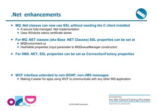 © 2014 IBM Corporation 
.Net enhancements 
 MQ .Net classes can now use SSL without needing the C client installed 
 A secure fully-managed .Net implementation 
 Uses Windows native certificate stores 
 For MQ .NET classes (aka Base .NET Classes) SSL properties can be set at 
 MQEnvironment.cs 
 Hashtable properties (input parameter to MQQueueManager constructor) 
 For XMS .NET, SSL properties can be set as ConnectionFactory properties 
 WCF interface extended to non-SOAP, non-JMS messages 
 Making it easier for apps using WCF to communicate with any other MQ application 
 