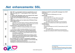 .Net enhancements: SSL 
N 
O 
T 
E 
S 
 MQ .NET in unmanaged mode has supported the use of 
SSL since MQ v6.0.1. It was based on the C Client (and 
GSKit). 
 In V8 MQ .NET Managed mode now supports SSL based 
on Microsoft SSLStreams/Security kit. 
 There are some limitations when using SSL with Managed 
.NET. 
 CipherSpec setting can be made only at Windows Group 
policy (gpedit.msc). 
– CipherSpec set on client channel is used only to determine SSLProtocol. 
– Make sure you set same cipherspec on Windows group policy and client 
© 2014 IBM Corporation 
channel to make sure correct protocol version is flowed. 
 KeyRepository uses Windows Key Store only. 
– Set value as *SYSTEM for accessing certificates under Computer 
Account 
– Set value as *USER for accessing certificates under User account 
 FIPS can be enabled only from Windows group policy. 
 KEYRESET is not supported by Microsoft SSLStreams 
– This limitation is overridden by using KEYRESETCOUNT and Client 
Auto Reconnect feature of MQ. 
– Application can set KEYRESETCOUNT during connection, once the 
number of bytes sent/received reaches the count, connection will be 
forcibly broken. If Client Auto Reconnect facility is enabled, connection 
will be automatically reconnected. 
 No managed way to support Cryptographic hardware 
 Product samples have been updated to demonstrate SSL 
Connections. These can be found in 
WebSphere MQtoolsdotnetsamplescsbaseSimple 
 Additional model for sending MQ messages from WCF 
applications 
– Both SOAP/JMS and MQMessaging can be used 
 SOAP/JMS 
– Supported since MQ v7.0.1 
– Based on XMS .NET and makes JMS-like calls for MQI 
– Uses JMS nomenclature for URI(jms:) and Bindings 
– Now also supports “wmq:” style of URI 
– Uses MA93 supportpac specification for URI format/syntax 
– Messages can be delivered only to SOAP enabled Client/Service 
 MQMessaging 
– New in MQ V8.0 
– Transmits MQ Messages over the WCF Channel without any SOAP 
headers 
– Use “wmq:” style of URI 
– Uses MA93 supportpac specification for URI format/syntax 
– Messages can be delivered to SOAP or NON-SOAP MQ applications 
 