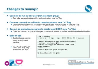 © 2014 IBM Corporation 
Changes to runmqsc 
 Can now be run by any user (not just mqm group) 
 Can take a userid/password for authentication: new -u flag 
 Can now connect as a client to remote systems: new -c flag 
 Client channel definitions located by MQSERVER - MQCHLLIB - MQCHLTAB 
 Can act as standalone program to create local CCDT: new -n flag 
 Does not connect to queue manager; commands subset to update local channel definition file 
 Ease of use 
 Customisable prompt 
using environment 
variable 
 New exit and quit“ 
synonyms for end 
$ ls –l runmqsc 
-r-xr-xr-x 1 mqm mqm 25930 06 Mar 04:46 runmqsc 
$ export MQPROMPT=MQ +MQ_INSTALLATION_NAME+  
$ runmqsc –u metaylor QM1 
5724-H72 (C) Copyright IBM Corp. 1994, 2014. 
Enter password: 
****** 
Starting MQSC for queue manager QM1. 
MQ Installation5 DIS QMGR 
… 
 