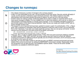 Changes to runmqsc 
N 
O 
T 
E 
S 
 This release introduces a number of changes to the runmqsc program 
 Firstly, it is now exectuable by any user, not just members of the mqm group. Security controls still apply of 
course, but the security is checked on each individual command. This makes it easier to have MQ 
administrators who have been granted full access to objects, but who are not in the mqm group. 
 Another reason for making runmqsc world-executable was to make it usable on machines which do not 
have queue managers installed. It is now installed even on client-only systems, and it can be run either as a 
client program connecting directly to a remote queue manager, or as a completely standalone program to 
permit local creation of the Client Channel Definition Table. So you can create and modify a CCDT with no 
queue manager access at all. 
 The program is one of several that have been updated to accept a userid for authentication. If the –u flag is 
given, then a password is requested. Note that the password is read from stdin so that it can be redirected 
from a file if necessary. If you also use scripts piped into runmqsc, then you can group commands to avoid 
having to put the password in the same script as the MQSC commands. 
– Unix: (cat password.stash ; cat script.mqsc) | runmqsc –u userid QM1 
– Windows: (type password.stash  type script.mqsc) | runmqsc –u userid QM1 
 There are also a couple of usability enhancements. Firstly, there are some synomyms added to complete 
an MQSC session – END, QUIT and EXIT can all be used so you don't have to try them all. Different 
scripting environments for different products typically use one of these commands, and it's annoying to have 
to remember which goes with which. 
 Secondly, you can now make it easier to see that you are in an MQSC command environment and some 
details of the current environment by setting the MQPROMPT environment variable. Replaceable inserts 
are recognised such as date and time, and installation-specific details. These are the same variable 
subsitutions as available for SERVICE objects. 
© 2014 IBM Corporation 
 