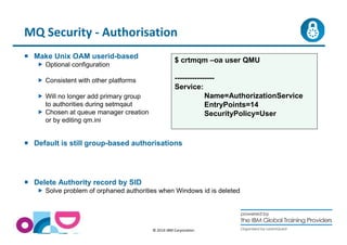 MQ Security - Authorisation 
$ crtmqm –oa user QMU 
---------------- 
Service: 
© 2014 IBM Corporation 
 Make Unix OAM userid-based 
 Optional configuration 
 Consistent with other platforms 
 Will no longer add primary group 
to authorities during setmqaut 
 Chosen at queue manager creation 
or by editing qm.ini 
 Default is still group-based authorisations 
 Delete Authority record by SID 
Name=AuthorizationService 
EntryPoints=14 
SecurityPolicy=User 
 Solve problem of orphaned authorities when Windows id is deleted 
 