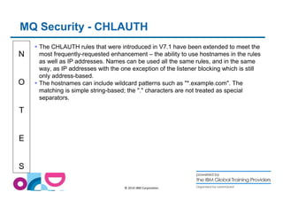 MQ Security - CHLAUTH 
N 
O 
T 
E 
S 
 The CHLAUTH rules that were introduced in V7.1 have been extended to meet the 
most frequently-requested enhancement – the ability to use hostnames in the rules 
as well as IP addresses. Names can be used all the same rules, and in the same 
way, as IP addresses with the one exception of the listener blocking which is still 
only address-based. 
 The hostnames can include wildcard patterns such as *.example.com. The 
matching is simple string-based; the . characters are not treated as special 
separators. 
© 2014 IBM Corporation 
 