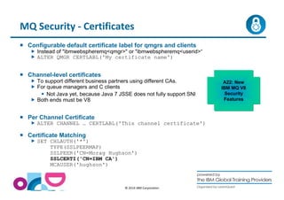 MQ Security - Certificates 
 Configurable default certificate label for qmgrs and clients 
 Instead of ibmwebspheremqqmgr or ibmwebspheremquserid“ 
 ALTER QMGR CERTLABL('My certificate name') 
© 2014 IBM Corporation 
 Channel-level certificates 
 To support different business partners using different CAs. 
 For queue managers and C clients 
 Not Java yet, because Java 7 JSSE does not fully support SNI 
 Both ends must be V8 
 Per Channel Certificate 
 ALTER CHANNEL … CERTLABL('This channel certificate') 
 Certificate Matching 
 SET CHLAUTH('*') 
TYPE(SSLPEERMAP) 
SSLPEER('CN=Morag Hughson') 
SSLCERTI('CN=IBM CA') 
MCAUSER('hughson') 
A22: New 
IBM MQ V8 
Security 
Features 
 