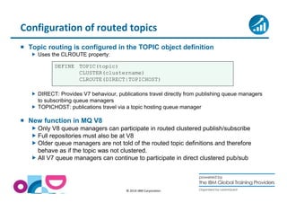 Configuration of routed topics 
 Topic routing is configured in the TOPIC object definition 
CLUSTER(clustername) 
CLROUTE(DIRECT|TOPICHOST) 
© 2014 IBM Corporation 
 Uses the CLROUTE property: 
DEFINE TOPIC(topic) 
 DIRECT: Provides V7 behaviour, publications travel directly from publishing queue managers 
to subscribing queue managers 
 TOPICHOST: publications travel via a topic hosting queue manager 
 New function in MQ V8 
Only V8 queue managers can participate in routed clustered publish/subscribe 
Full repositories must also be at V8 
Older queue managers are not told of the routed topic definitions and therefore 
behave as if the topic was not clustered. 
All V7 queue managers can continue to participate in direct clustered pub/sub 
 