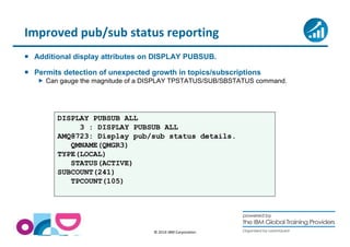 Improved pub/sub status reporting 
 Additional display attributes on DISPLAY PUBSUB. 
 Permits detection of unexpected growth in topics/subscriptions 
 Can gauge the magnitude of a DISPLAY TPSTATUS/SUB/SBSTATUS command. 
© 2014 IBM Corporation 
DISPLAY PUBSUB ALL 
3 : DISPLAY PUBSUB ALL 
AMQ8723: Display pub/sub status details. 
QMNAME(QMGR3) 
TYPE(LOCAL) 
STATUS(ACTIVE) 
SUBCOUNT(241) 
TPCOUNT(105) 
 