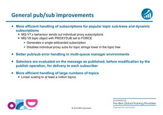 General pub/sub improvements 
 More efficient handling of subscriptions for popular topic sub-trees and dynamic 
subscriptions 
 MQ V7.x behaviour sends out individual proxy subscriptions 
 MQ V8 topic object with PROXYSUB set to FORCE 
 Generates a single wildcarded subscription 
 Disables individual proxy subs for topic strings lower in the topic tree 
 Better pub/sub error handling in multi-queue manager environments 
 Selectors are evaluated on the message as published, before modification by the 
publish operation, for delivery to each subscriber 
 More efficient handling of large numbers of topics 
 Linear scaling to at least a million topics 
© 2014 IBM Corporation 
 