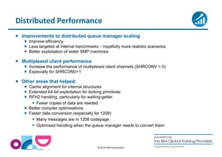 Distributed Performance 
 Improvements to distributed queue manager scaling 
 Improve efficiency 
 Less targeted at internal benchmarks – hopefully more realistic scenarios 
 Better exploitation of wider SMP machines 
© 2014 IBM Corporation 
 Multiplexed client performance 
 Increase the performance of multiplexed client channels (SHRCONV  0) 
 Especially for SHRCONV=1 
 Other areas that helped: 
 Cache alignment for internal structures 
 Extended 64-bit exploitation for locking primitives 
 RFH2 handling, particularly for waiting-getter 
 Fewer copies of data are needed 
 Better compiler optimisations 
 Faster data conversion (especially for 1208) 
 Many messages are in 1208 codepage 
 Optimised handling when the queue manager needs to convert them 
 