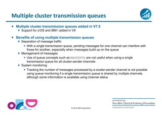Multiple cluster transmission queues 
 Multiple cluster transmission queues added in V7.5 
 Support for z/OS and IBM i added in V8 
 Benefits of using multiple transmission queues 
© 2014 IBM Corporation 
 Separation of message traffic 
 With a single transmission queue, pending messages for one channel can interfere with 
those for another, especially when messages build up on the queue 
 Management of messages 
 Use of queue concepts such as MAXDEPTH are not useful when using a single 
transmission queue for all cluster-sender channels 
 System monitoring 
 Tracking the number of messages processed by a cluster-sender channel is not possible 
using queue monitoring if a single transmission queue is shared by multiple channels, 
although some information is available using channel status 
 
