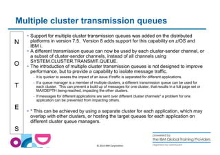 Multiple cluster transmission queues 
N 
O 
T 
E 
S 
 Support for multiple cluster transmission queues was added on the distributed 
platforms in version 7.5. Version 8 adds support for this capability on z/OS and 
IBM i. 
 A different transmission queue can now be used by each cluster-sender channel, or 
a subset of cluster-sender channels, instead of all channels using 
SYSTEM.CLUSTER.TRANSMIT.QUEUE. 
 The introduction of multiple cluster transmission queues is not designed to improve 
performance, but to provide a capability to isolate message traffic. 
– It is quicker to assess the impact of an issue if traffic is separated for different applications. 
– If a queue manager is a member of multiple clusters, a different transmission queue can be used for 
each cluster. This can prevent a build up of messages for one cluster, that results in a full page set or 
MAXDEPTH being reached, impacting the other clusters. 
– If messages for different applications are sent over different cluster channels* a problem for one 
application can be prevented from impacting others. 
 * This can be achieved by using a separate cluster for each application, which may 
overlap with other clusters, or hosting the target queues for each application on 
different cluster queue managers. 
© 2014 IBM Corporation 
 