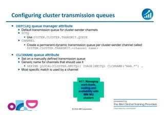 Configuring cluster transmission queues 
 DEFCLXQ queue manager attribute 
 Default transmission queue for cluster-sender channels 
 SCTQ 
 Use SYSTEM.CLUSTER.TRANSMIT.QUEUE 
© 2014 IBM Corporation 
 CHANNEL 
 Create a permanent-dynamic transmission queue per cluster-sender channel called 
SYSTEM.CLUSTER.TRANSMIT.channel name 
 CLCHNAME queue attribute 
 Set on a manually defined transmission queue 
 Generic name for channels that should use it 
 DEFINE QLOCAL(CLUSTER.XMITQ1) USAGE(XMITQ) CLCHNAME(‘AAA.*’) … 
 Most specific match is used by a channel 
A17: Managing 
work-loads, 
scaling and 
availability with 
IBM MQ 
clusters 
 