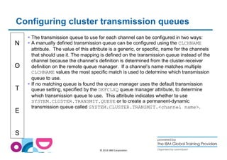 Configuring cluster transmission queues 
N 
O 
T 
E 
S 
 The transmission queue to use for each channel can be configured in two ways: 
 A manually defined transmission queue can be configured using the CLCHNAME 
attribute. The value of this attribute is a generic, or specific, name for the channels 
that should use it. The mapping is defined on the transmission queue instead of the 
channel because the channel’s definition is determined from the cluster-receiver 
definition on the remote queue manager. If a channel’s name matches multiple 
CLCHNAME values the most specific match is used to determine which transmission 
queue to use. 
 If no matching queue is found the queue manager uses the default transmission 
queue setting, specified by the DEFCLXQ queue manager attribute, to determine 
which transmission queue to use. This attribute indicates whether to use 
SYSTEM.CLUSTER.TRANSMIT.QUEUE or to create a permanent-dynamic 
transmission queue called SYSTEM.CLUSTER.TRANSMIT.channel name. 
© 2014 IBM Corporation 
 