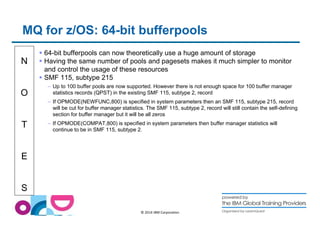 MQ for z/OS: 64-bit bufferpools 
N 
O 
T 
E 
S 
 64-bit bufferpools can now theoretically use a huge amount of storage 
 Having the same number of pools and pagesets makes it much simpler to monitor 
and control the usage of these resources 
 SMF 115, subtype 215 
– Up to 100 buffer pools are now supported. However there is not enough space for 100 buffer manager 
statistics records (QPST) in the existing SMF 115, subtype 2, record 
– If OPMODE(NEWFUNC,800) is specified in system parameters then an SMF 115, subtype 215, record 
will be cut for buffer manager statistics. The SMF 115, subtype 2, record will still contain the self-defining 
section for buffer manager but it will be all zeros 
– If OPMODE(COMPAT,800) is specified in system parameters then buffer manager statistics will 
continue to be in SMF 115, subtype 2. 
© 2014 IBM Corporation 
 