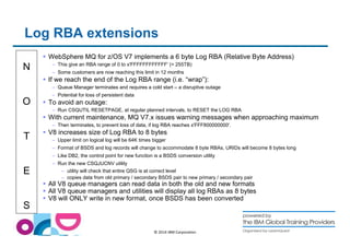 Log RBA extensions 
N 
O 
T 
E 
S 
 WebSphere MQ for z/OS V7 implements a 6 byte Log RBA (Relative Byte Address) 
– This give an RBA range of 0 to x'FFFFFFFFFFFF' (= 255TB) 
– Some customers are now reaching this limit in 12 months 
 If we reach the end of the Log RBA range (i.e. “wrap”): 
– Queue Manager terminates and requires a cold start – a disruptive outage 
– Potential for loss of persistent data 
© 2014 IBM Corporation 
 To avoid an outage: 
– Run CSQUTIL RESETPAGE, at regular planned intervals, to RESET the LOG RBA 
 With current maintenance, MQ V7.x issues warning messages when approaching maximum 
– Then terminates, to prevent loss of data, if log RBA reaches x'FFF800000000'. 
 V8 increases size of Log RBA to 8 bytes 
– Upper limit on logical log will be 64K times bigger 
– Format of BSDS and log records will change to accommodate 8 byte RBAs, URIDs will become 8 bytes long 
– Like DB2, the control point for new function is a BSDS conversion utility 
– Run the new CSQJUCNV utility 
– utility will check that entire QSG is at correct level 
– copies data from old primary / secondary BSDS pair to new primary / secondary pair 
 All V8 queue managers can read data in both the old and new formats 
 All V8 queue managers and utilities will display all log RBAs as 8 bytes 
 V8 will ONLY write in new format, once BSDS has been converted 
 