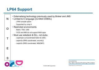 N 
O 
T 
E 
S 
© 2014 IBM Corporation 
LP64 Support 
 Externalising technology previously used by Broker and JMS 
 Limited to C language (no 64bit COBOL) 
– LP64 compile option 
– Supported by cmqc.h 
 Restricted environments 
– Batch, TSO, USS 
– CICS and IMS do not support 64bit apps 
 Must use sidedeck  DLL, not stubs: 
– csqbmq2x (uncoordinated batch  USS) 
– csqbrr2x (RRS coordinated, srrcmit()) 
– csqbri2x (RRS coordinated, MQCMIT) 
 