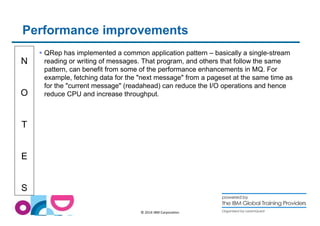 Performance improvements 
N 
O 
T 
E 
S 
 QRep has implemented a common application pattern – basically a single-stream 
reading or writing of messages. That program, and others that follow the same 
pattern, can benefit from some of the performance enhancements in MQ. For 
example, fetching data for the next message from a pageset at the same time as 
for the current message (readahead) can reduce the I/O operations and hence 
reduce CPU and increase throughput. 
© 2014 IBM Corporation 
 