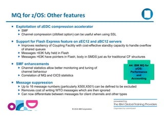 MQ for z/OS: Other features 
 Exploitation of zEDC compression accelerator 
 SMF 
 Channel compression (zlibfast option) can be useful when using SSL 
 Support for Flash Express feature on zEC12 and zBC12 servers 
 Improves resiliency of Coupling Facility with cost-effective standby capacity to handle overflow 
© 2014 IBM Corporation 
of shared queues 
 Messages 63K fully held in Flash 
 Messages 63K have pointers in Flash, body in SMDS just as for traditional CF structures 
 SMF enhancements 
 Channel statistics allow better monitoring and tuning of 
channel behaviour 
 Correlation of MQ and CICS statistics 
 Message suppression 
A4: IBM MQ for 
z/OS: 
Performance 
and 
Accounting 
 Up to 16 message numbers (particularly X500,X501) can be defined to be excluded 
 Removes cost of writing WTO messages which are then ignored 
 Can now differentiate between messages for client channels and other types 
 