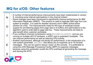 MQ for z/OS: Other features 
N 
O 
T 
E 
S 
 A number of internal performance improvements have been implemented in version 
8, including some internal optimisations in the channel initiator. 
 Some changes have been introduced to significantly improve performance for IBM 
Information Replicator (QREP). This product is used to replicate DB2 logs from one 
system to another. It is used for disaster recovery and in IBM’s active-active 
solution for z/OS. The improvements made for this type of workload include 
support for pre-fetching pages from page sets in to buffers and optimizations to the 
algorithm used to write data to page sets too. These improvements are likely to 
also benefit other customer workloads. 
 If you configure channel compression using MSGCOMP(ZLIBFAST) and you are 
running on suitable zEC12 hardware, a zEDC card is exploited if available. This 
can improve performance as well as reducing CPU activity. 
 Another improvement, although not strictly for performance, is the introduction of a 
new system parameter, EXCLMSG, that allows you to suppress up to 16 console 
messages. This can be used to reduce ‘noise’ on the console. It is preferable to 
using the z/OS Message Processing Facility (MPF) to suppress messages, 
because using this parameter avoids the CPU overhead of generating the message 
and issuing the WTO. 
© 2014 IBM Corporation 
 