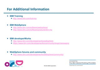 For Additional Information 
© 2014 IBM Corporation 
 IBM Training 
 http://www.ibm.com/training 
 IBM WebSphere 
 http://www.ibm.com/software/websphere/ 
 http://www.ibm.com/software/products/ibm-mq 
 IBM developerWorks 
 http://www.ibm.com/developerworks/websphere 
 https://www.ibm.com/developerworks/community/blogs/messaging 
 WebSphere forums and community 
 http://www.ibm.com/developerworks/websphere/community/ 
 
