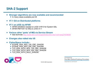 © 2014 IBM Corporation 
SHA-2 Support 
 Stronger algorithms are now available and recommended 
 In many cases available pre-V8 
 V7.1 GA on Distributed platforms 
 V7.1 on z/OS via APAR 
 APAR OA39422 needed on z/OS V1R13 for System SSL 
 APAR PM77341 for MQ on z/OS V7.1 
 Various other ‘parts’ of MQ via Service Stream 
 See technote http://www.ibm.com/support/docview.wss?uid=swg21639606 
 Changes also rolled into V8 
 CipherSpecs include:- 
 ECDHE_RSA_AES_128_CBC_SHA256 
 ECDHE_RSA_AES_256_CBC_SHA384 
 TLS_RSA_WITH_AES_128_CBC_SHA256 
 TLS_RSA_WITH_AES_256_CBC_SHA256 
 TLS_RSA_WITH_NULL_SHA256 
 