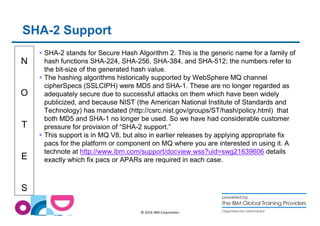 N 
O 
T 
E 
S 
© 2014 IBM Corporation 
SHA-2 Support 
 SHA-2 stands for Secure Hash Algorithm 2. This is the generic name for a family of 
hash functions SHA-224, SHA-256, SHA-384, and SHA-512; the numbers refer to 
the bit-size of the generated hash value. 
 The hashing algorithms historically supported by WebSphere MQ channel 
cipherSpecs (SSLCIPH) were MD5 and SHA-1. These are no longer regarded as 
adequately secure due to successful attacks on them which have been widely 
publicized, and because NIST (the American National Institute of Standards and 
Technology) has mandated (http://csrc.nist.gov/groups/ST/hash/policy.html) that 
both MD5 and SHA-1 no longer be used. So we have had considerable customer 
pressure for provision of “SHA-2 support.” 
 This support is in MQ V8, but also in earlier releases by applying appropriate fix 
pacs for the platform or component on MQ where you are interested in using it. A 
technote at http://www.ibm.com/support/docview.wss?uid=swg21639606 details 
exactly which fix pacs or APARs are required in each case. 
 