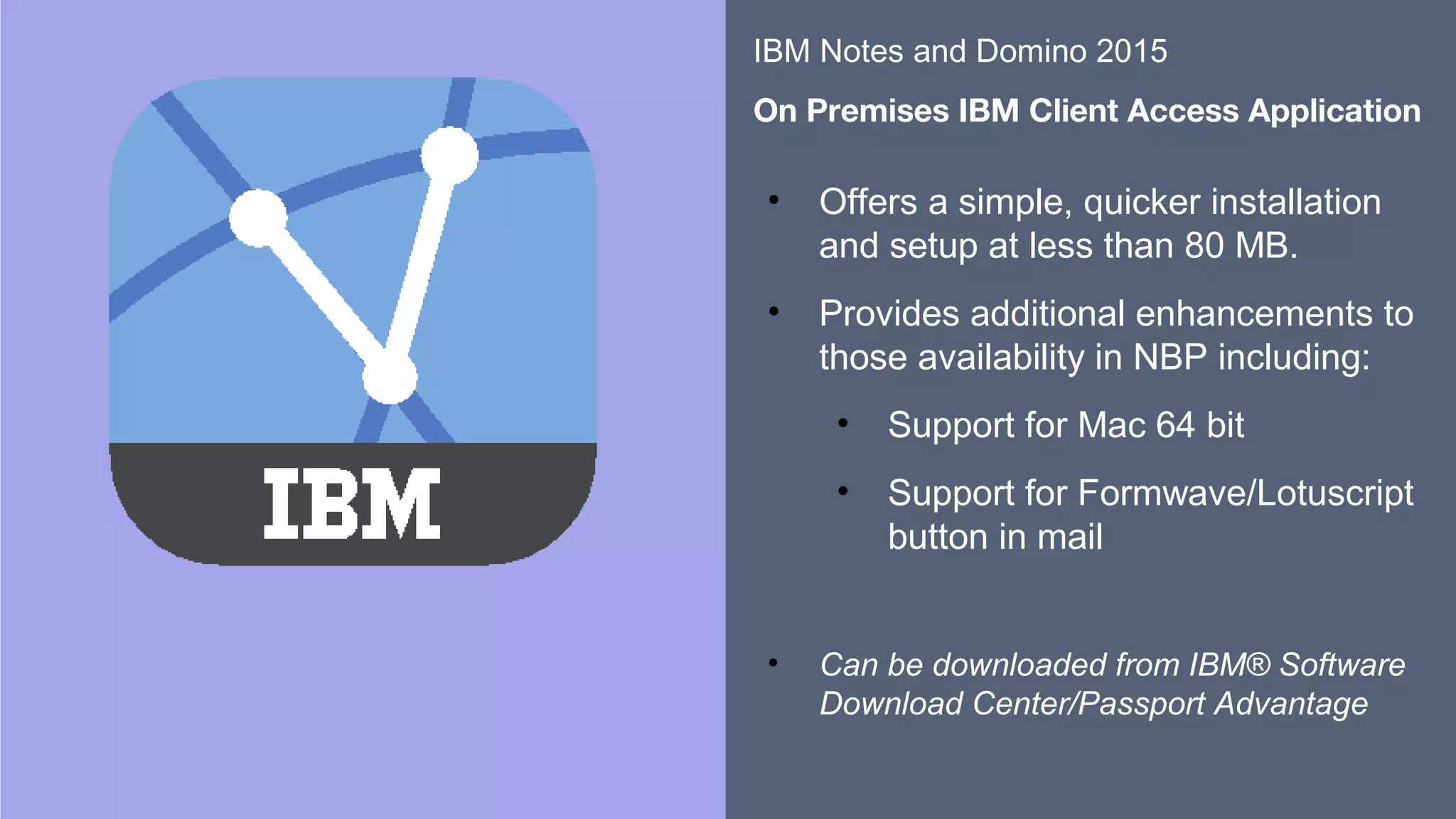 ​​
​
• Offers a simple, quicker installation
and setup at less than 80 MB.
• Provides additional enhancements to
those availability in NBP including:
• Support for Mac 64 bit
• Support for Formwave/Lotuscript
button in mail
​
• Can be downloaded from IBM® Software
Download Center/Passport Advantage
​
IBM Notes and Domino 2015
​
On Premises IBM Client Access Application
 