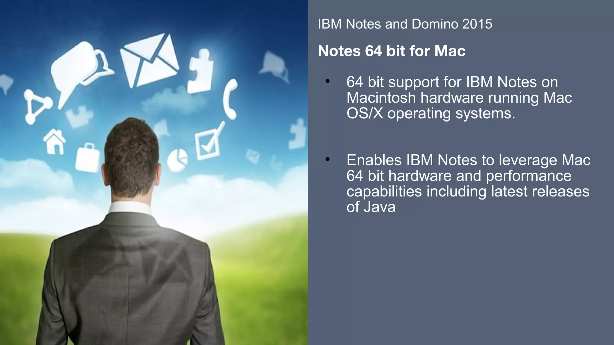 ​​
​
• 64 bit support for IBM Notes on
Macintosh hardware running Mac
OS/X operating systems.
​
​
• Enables IBM Notes to leverage Mac
64 bit hardware and performance
capabilities including latest releases
of Java
​
​
​
​
​
IBM Notes and Domino 2015
​
Notes 64 bit for Mac
 