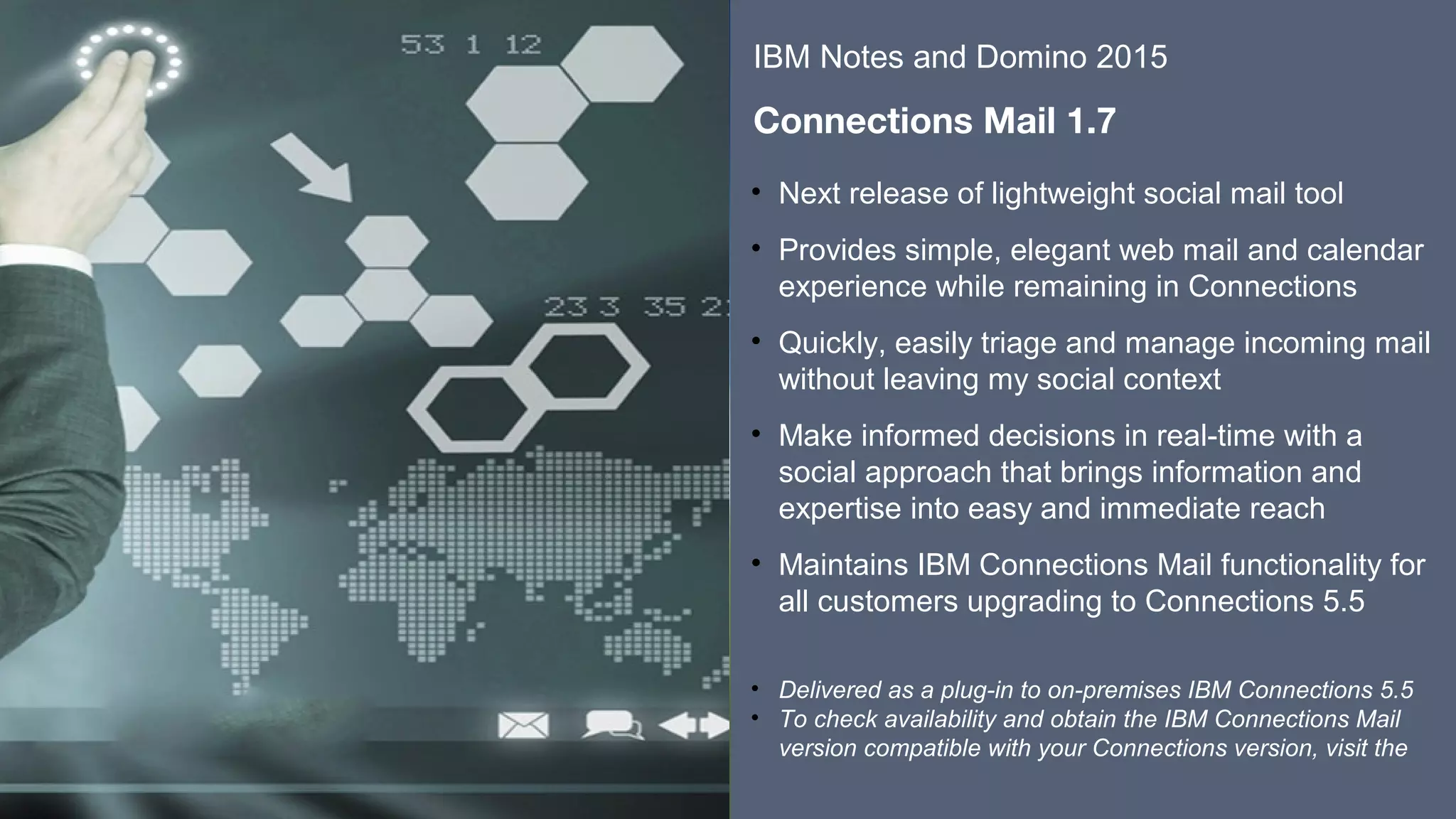 ​​
​
• Next release of lightweight social mail tool
• Provides simple, elegant web mail and calendar
experience while remaining in Connections
• Quickly, easily triage and manage incoming mail
without leaving my social context
• Make informed decisions in real-time with a
social approach that brings information and
expertise into easy and immediate reach
• Maintains IBM Connections Mail functionality for
all customers upgrading to Connections 5.5
​
• Delivered as a plug-in to on-premises IBM Connections 5.5
• To check availability and obtain the IBM Connections Mail
version compatible with your Connections version, visit the
​
IBM Notes and Domino 2015
​
Connections Mail 1.7
 