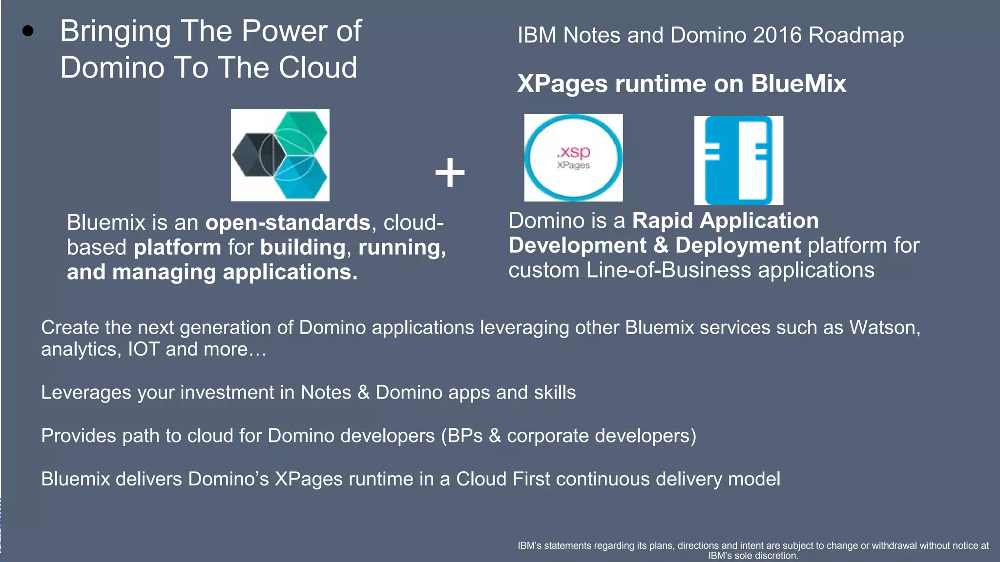 ​ IBM Notes and Domino 2016 Roadmap
​
XPages runtime on BlueMix
• Bringing The Power of
Domino To The Cloud
IBM’s statements regarding its plans, directions and intent are subject to change or withdrawal without notice at
IBM’s sole discretion.
Bluemix is an open-standards, cloud-
based platform for building, running,
and managing applications.
Domino is a Rapid Application
Development & Deployment platform for
custom Line-of-Business applications
+
Create the next generation of Domino applications leveraging other Bluemix services such as Watson,
analytics, IOT and more…
​
Leverages your investment in Notes & Domino apps and skills
​
Provides path to cloud for Domino developers (BPs & corporate developers)
​
Bluemix delivers Domino’s XPages runtime in a Cloud First continuous delivery model
​
​
 